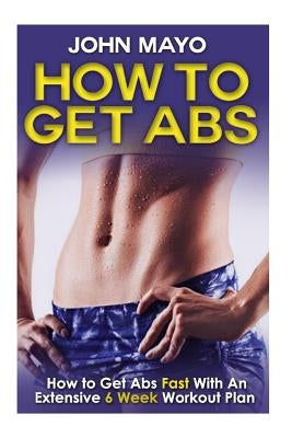 How To Get Abs: How to Get Abs Fast With An Extensive 6 Week Workout Plan by Mayo, John
