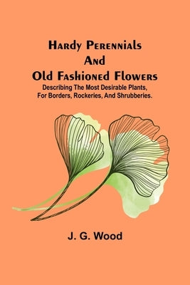Hardy Perennials and Old Fashioned Flowers; Describing the Most Desirable Plants, for Borders, Rockeries, and Shrubberies. by G. Wood, J.