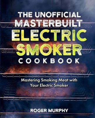 The Unofficial Masterbuilt Electric Smoker Cookbook: Mastering Smoking Meat with Your Electric Smoker by Murphy, Roger