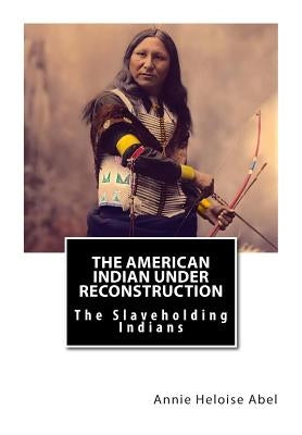 The American Indian Under Reconstruction: The Slaveholding Indians by Abel Ph. D., Annie Heloise
