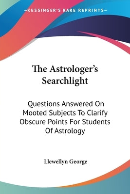 The Astrologer's Searchlight: Questions Answered On Mooted Subjects To Clarify Obscure Points For Students Of Astrology by George, Llewellyn