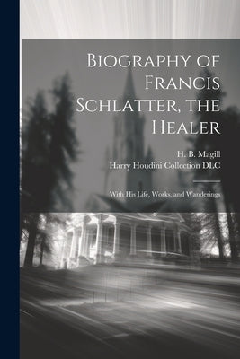 Biography of Francis Schlatter, the Healer: With His Life, Works, and Wanderings by Magill, H. B. (Harry Byron) B. 1872