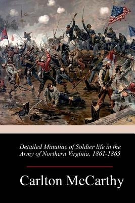 Detailed Minutiae of Soldier life in the Army of Northern Virginia, 1861-1865 by McCarthy, Carlton