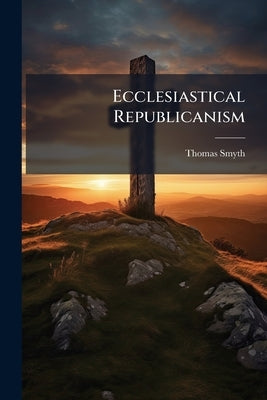 Ecclesiastical Republicanism: Or, the Republicanism, Liberality, and Catholicity of Presbytery, in Contrast With Prelacy and Popery by Smyth, Thomas