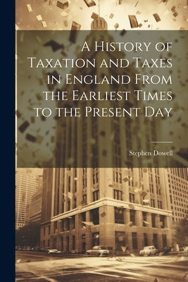 A History of Taxation and Taxes in England From the Earliest Times to the Present Day by Dowell, Stephen