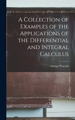 A Collection of Examples of the Applications of the Differential and Integral Calculus by Peacock, George