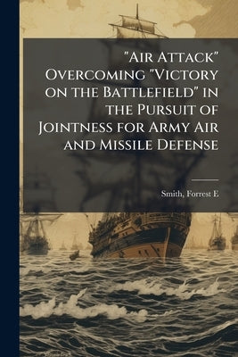 "Air Attack" Overcoming "Victory on the Battlefield" in the Pursuit of Jointness for Army Air and Missile Defense by Smith, Forrest E.