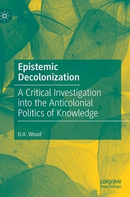 Epistemic Decolonization: A Critical Investigation Into the Anticolonial Politics of Knowledge by Wood, D. A.