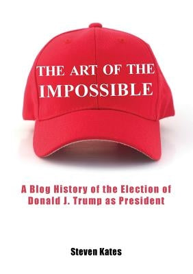 The Art of the Impossible: A Blog History of the Election of Donald J. Trump as President by Kates, Steven