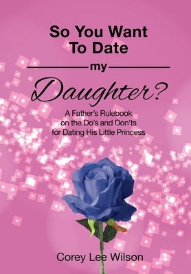 So You Want to Date My Daughter?: A Father's Rulebook on the Do's and Don'ts for Dating His Little Princess by Wilson, Corey Lee