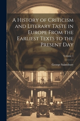 A History of Criticism and Literary Taste in Europe From the Earliest Texts to the Present Day; Volume 1 by Saintsbury, George