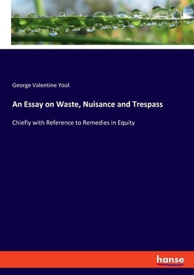 An Essay on Waste, Nuisance and Trespass: Chiefly with Reference to Remedies in Equity by Yool, George Valentine