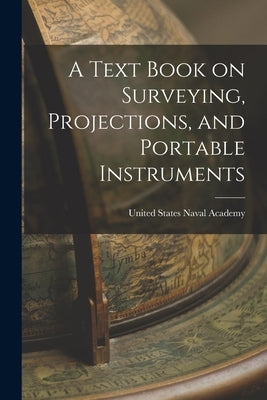 A Text Book on Surveying, Projections, and Portable Instruments by States Naval Academy, United
