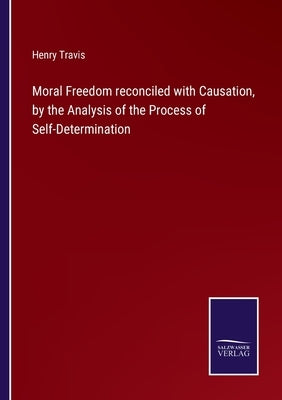 Moral Freedom reconciled with Causation, by the Analysis of the Process of Self-Determination by Travis, Henry