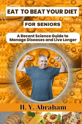 Eat to Beat Your Diet for Seniors: A Recent Science Guide to Manage Diseases and Live Longer by Abraham, H. Y.