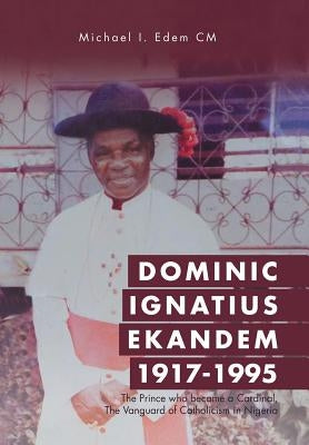 Dominic Ignatius Ekandem 1917-1995: The Prince who became a Cardinal, The Vanguard of Catholicism in Nigeria by Edem CM, Michael I.