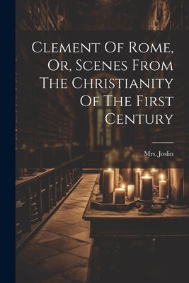Clement Of Rome, Or, Scenes From The Christianity Of The First Century by Joslin