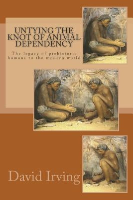 Untying the Knot of Animal Dependency: The legacy of prehistoric humans to the modern world by Irving, David
