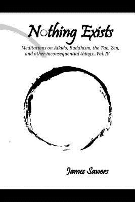 Nothing Exists: Meditations on Aikido, Buddhism, the Tao, Zen, and other inconsequential things...Vol. IV by Sawers, James
