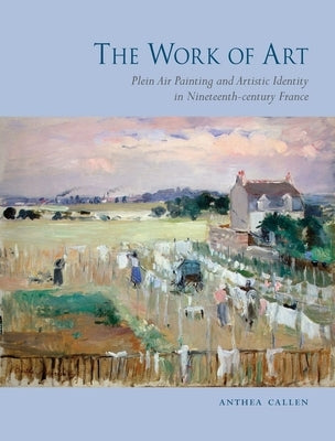 The Work of Art: Plein Air Painting and Artistic Identity in Nineteenth-Century France by Callen, Anthea