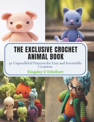 The Exclusive Crochet Animal Book: 50 Unparalleled Patterns for Easy and Irresistible Creations by Ethelbert, Kingsley D.