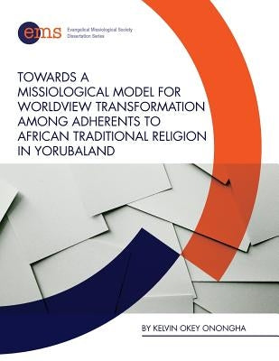 Towards a Missiological Model for Worldview Transformation among Adherents to African Traditional Religion in Yorubaland by Onongha, Kelvin Okey