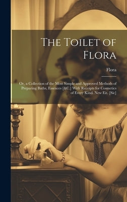 The Toilet of Flora: Or, a Collection of the Most Simple and Approved Methods of Preparing Baths, Essences [&C.] With Receipts for Cosmetic by Flora