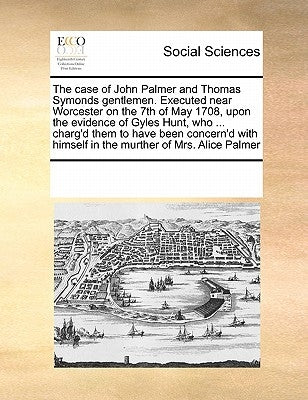 The Case of John Palmer and Thomas Symonds Gentlemen. Executed Near Worcester on the 7th of May 1708, Upon the Evidence of Gyles Hunt, Who ... Charg'd by Multiple Contributors