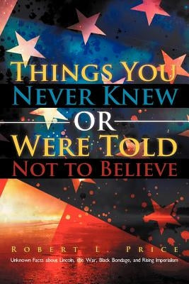 Things You Never Knew or Were Told Not to Believe: Unknown Facts about Lincoln, the War, Black Bondage, and Rising Imperialism by Price, Robert L.