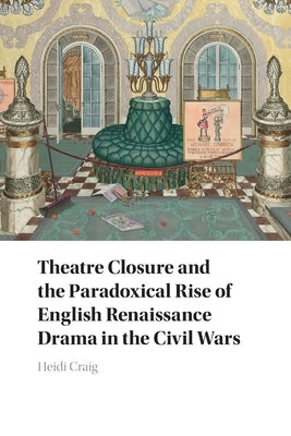 Theatre Closure and the Paradoxical Rise of English Renaissance Drama in the Civil Wars by Craig, Heidi
