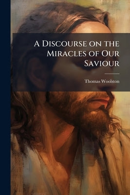 A Discourse on the Miracles of Our Saviour: In View of the Present Controversy Between Infidels and Apostates by Woolston, Thomas