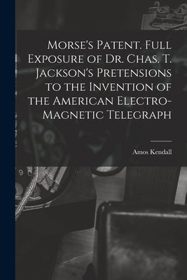 Morse's Patent. Full Exposure of Dr. Chas. T. Jackson's Pretensions to the Invention of the American Electro-magnetic Telegraph by Kendall, Amos 1789-1869