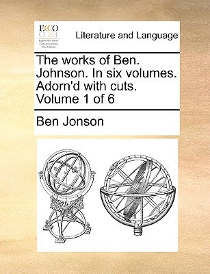 The works of Ben. Johnson. In six volumes. Adorn'd with cuts. Volume 1 of 6 by Jonson, Ben