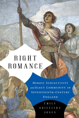 Right Romance: Heroic Subjectivity and Elect Community in Seventeenth-Century England by Jones, Emily Griffiths