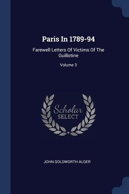 Paris In 1789-94: Farewell Letters Of Victims Of The Guillotine; Volume 3 by Alger, John Goldworth