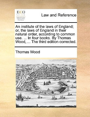 An institute of the laws of England; or, the laws of England in their natural order, according to common use. ... In four books. By Thomas Wood, ... T by Wood, Thomas