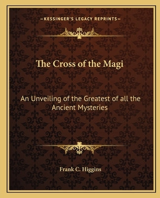 The Cross of the Magi: An Unveiling of the Greatest of All the Ancient Mysteries by Higgins, Frank C.