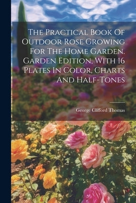 The Practical Book Of Outdoor Rose Growing For The Home Garden. Garden Edition, With 16 Plates In Color, Charts And Half-tones by Thomas, George Clifford