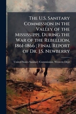 The U.S. Sanitary Commission in the Valley of the Mississippi, During the War of the Rebellion, 1861-1866; Final Report of Dr. J.S. Newberry by United States Sanitary Commission Weste