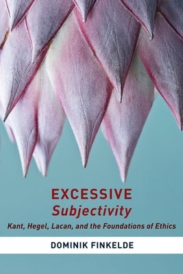 Excessive Subjectivity: Kant, Hegel, Lacan, and the Foundations of Ethics by Finkelde, Dominik