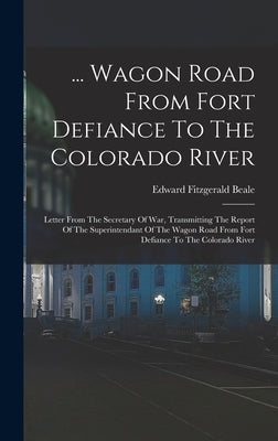 ... Wagon Road From Fort Defiance To The Colorado River: Letter From The Secretary Of War, Transmitting The Report Of The Superintendant Of The Wagon by Beale, Edward Fitzgerald