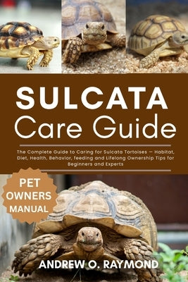 Sulcata Tortoise Care Guide: The Complete Guide to Caring for Sulcata Tortoises - Habitat, Diet, Health, Behavior, feeding and Lifelong Ownership Tips by Raymond, Andrew O.
