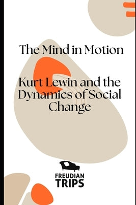 The Mind in Motion: Kurt Lewin and the Dynamics of Social Change by Trips, Freudian