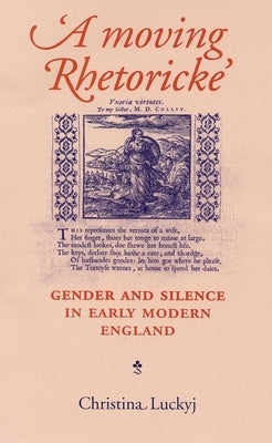 A Moving Rhetoricke: Gender and Silence in Early Modern England by Luckyj, Christina
