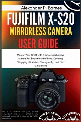 Fujifilm X-S20 Mirrorless Camera User Guide: Master Your Craft with this Comprehensive Manual for Beginners and Pros, Covering Vlogging, 6K Video, Pho by Barnes, Alexander P.