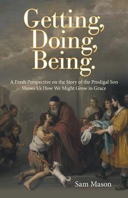 Getting, Doing, Being.: A Fresh Perspective on the Story of the Prodigal Son Shows Us How We Might Grow in Grace by Mason, Sam