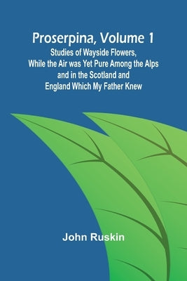 Proserpina, Volume 1; Studies of Wayside Flowers, While the Air was Yet Pure Among the Alps and in the Scotland and England Which My Father Knew by Ruskin, John