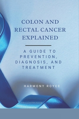 Colon and Rectal Cancer Explained: A Guide to Prevention, Diagnosis, and Treatment by Royce, Harmony