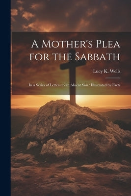 A Mother's Plea for the Sabbath: In a Series of Letters to an Absent Son: Illustrated by Facts by Wells, Lucy K.