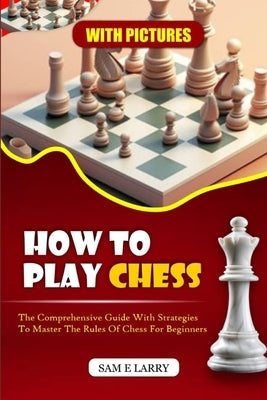 How to Play Chess: The comprehensive guide with strategies to master the rules of chess for beginners (BOOK 1) by Larry, Sam E.